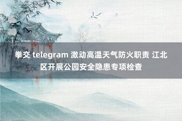 拳交 telegram 激动高温天气防火职责 江北区开展公园安全隐患专项检查