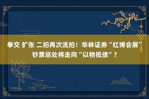 拳交 扩张 二拍再次流拍！华林证券“红博会展”钞票惩处将走向“以物抵债”？