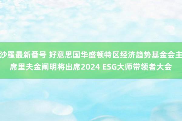 沙羅最新番号 好意思国华盛顿特区经济趋势基金会主席里夫金阐明将出席2024 ESG大师带领者大会