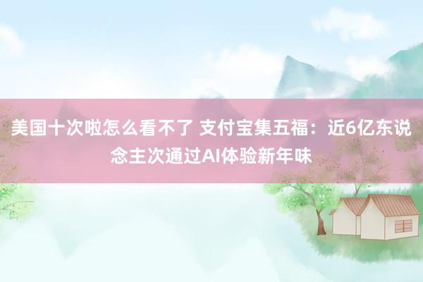 美国十次啦怎么看不了 支付宝集五福：近6亿东说念主次通过AI体验新年味