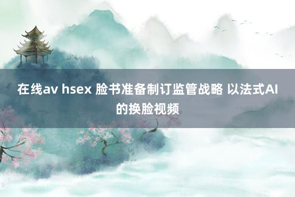 在线av hsex 脸书准备制订监管战略 以法式AI的换脸视频